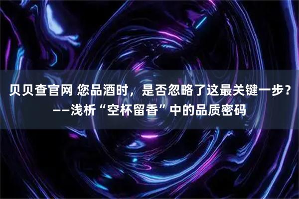 贝贝查官网 您品酒时，是否忽略了这最关键一步？——浅析“空杯留香”中的品质密码