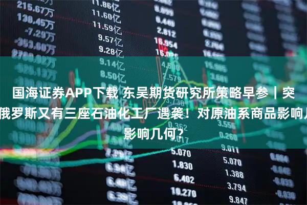 国海证券APP下载 东吴期货研究所策略早参｜突发，俄罗斯又有三座石油化工厂遇袭！对原油系商品影响几何？