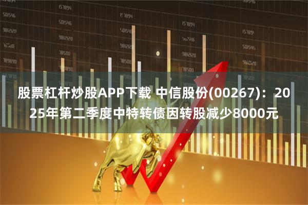 股票杠杆炒股APP下载 中信股份(00267)：2025年第二季度中特转债因转股减少8000元