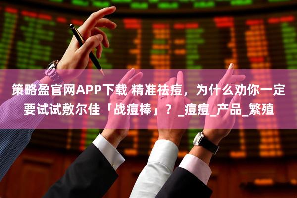 策略盈官网APP下载 精准祛痘,为什么劝你一定要试试敷尔佳「战痘棒」?_痘痘_产品_繁殖