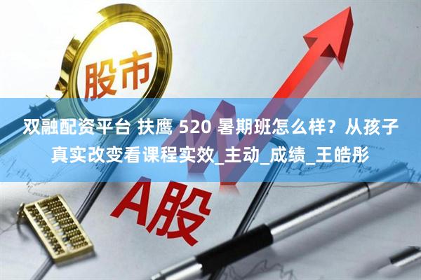 双融配资平台 扶鹰 520 暑期班怎么样?从孩子真实改变看课程实效_主动_成绩_王皓彤