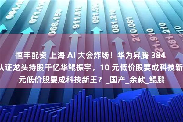 恒丰配资 上海 AI 大会炸场！华为昇腾 384 算力碾压英伟达，双认证龙头持股千亿华鲲振宇，10 元低价股要成科技新王？_国产_余款_鲲鹏