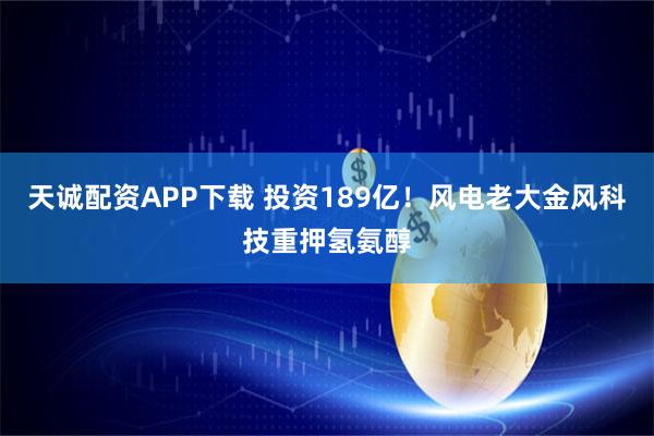天诚配资APP下载 投资189亿！风电老大金风科技重押氢氨醇