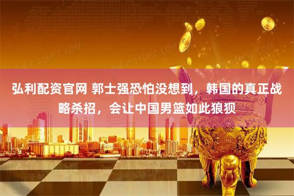 弘利配资官网 郭士强恐怕没想到，韩国的真正战略杀招，会让中国男篮如此狼狈