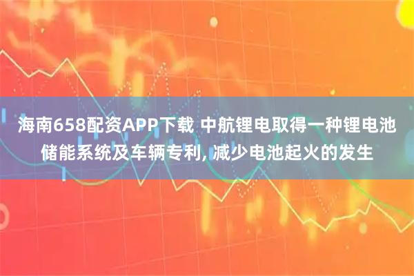 海南658配资APP下载 中航锂电取得一种锂电池储能系统及车辆专利, 减少电池起火的发生