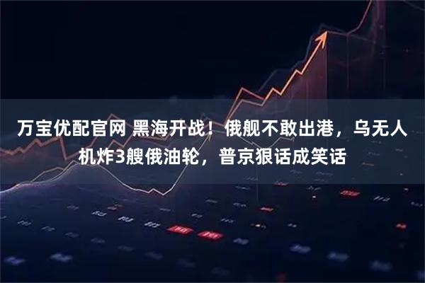 万宝优配官网 黑海开战!俄舰不敢出港,乌无人机炸3艘俄油轮,普京狠话成笑话