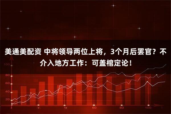 美通美配资 中将领导两位上将，3个月后罢官？不介入地方工作：可盖棺定论！