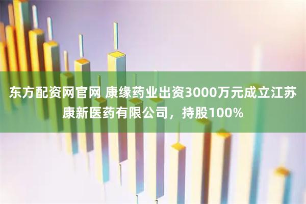 东方配资网官网 康缘药业出资3000万元成立江苏康新医药有限公司，持股100%