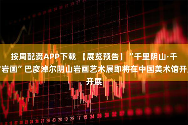 按周配资APP下载 【展览预告】“千里阴山·千古岩画”巴彦淖尔阴山岩画艺术展即将在中国美术馆开展
