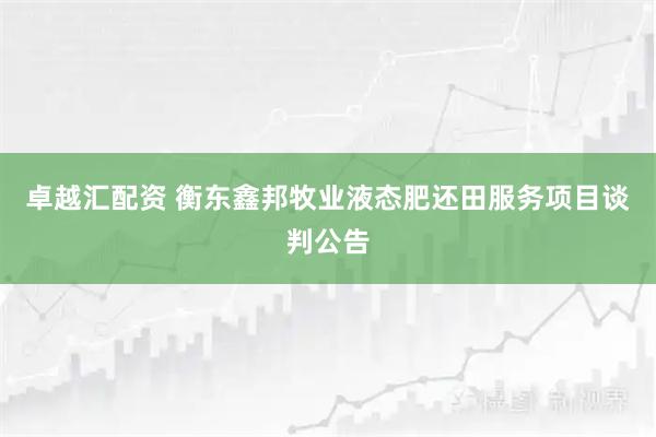 卓越汇配资 衡东鑫邦牧业液态肥还田服务项目谈判公告