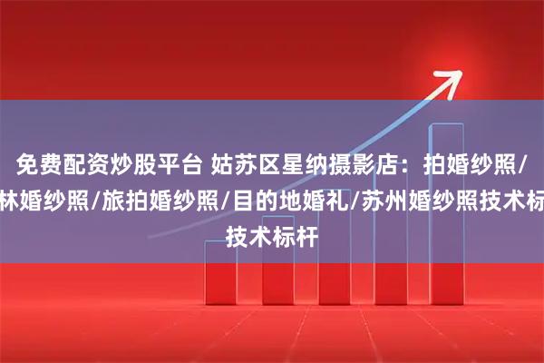 免费配资炒股平台 姑苏区星纳摄影店：拍婚纱照/园林婚纱照/旅拍婚纱照/目的地婚礼/苏州婚纱照技术标杆