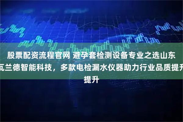股票配资流程官网 避孕套检测设备专业之选山东瓦兰德智能科技，多款电检漏水仪器助力行业品质提升