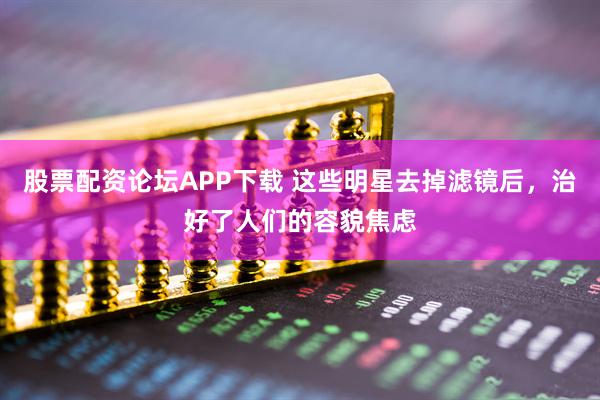 股票配资论坛APP下载 这些明星去掉滤镜后，治好了人们的容貌焦虑