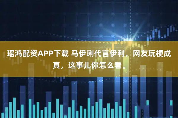 瑶鸿配资APP下载 马伊琍代言伊利，网友玩梗成真，这事儿你怎么看。