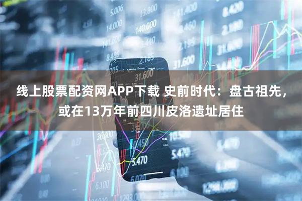 线上股票配资网APP下载 史前时代：盘古祖先，或在13万年前四川皮洛遗址居住