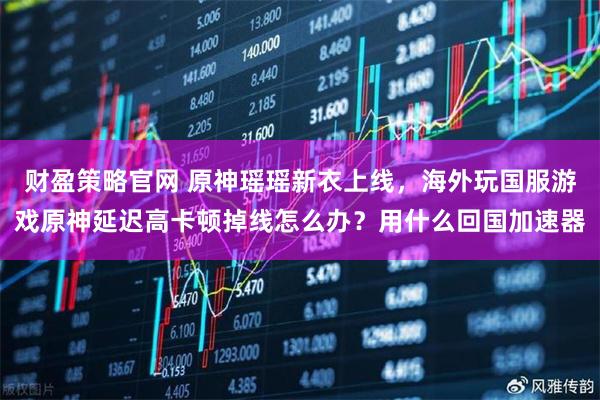 财盈策略官网 原神瑶瑶新衣上线，海外玩国服游戏原神延迟高卡顿掉线怎么办？用什么回国加速器