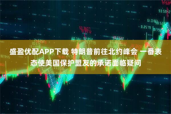 盛盈优配APP下载 特朗普前往北约峰会 一番表态使美国保护盟友的承诺面临疑问