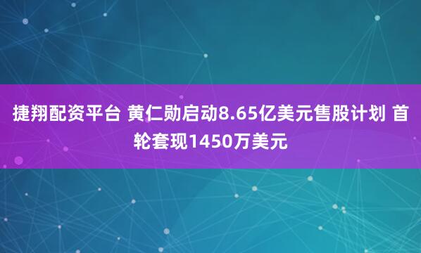 捷翔配资平台 黄仁勋启动8.65亿美元售股计划 首轮套现1450万美元