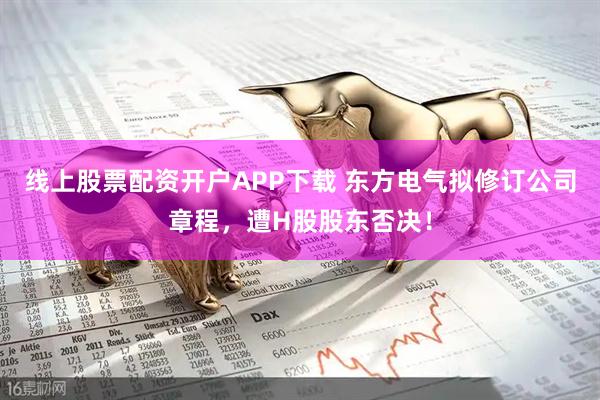 线上股票配资开户APP下载 东方电气拟修订公司章程，遭H股股东否决！