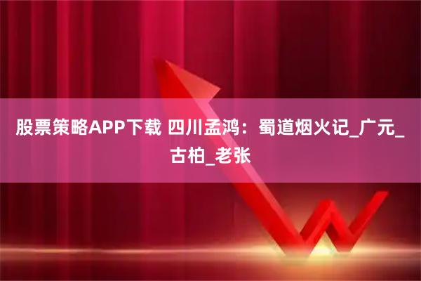 股票策略APP下载 四川孟鸿：蜀道烟火记_广元_古柏_老张