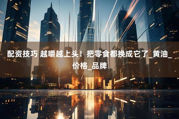 配资技巧 越嚼越上头！把零食都换成它了_黄油_价格_品牌