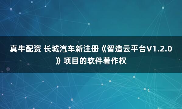真牛配资 长城汽车新注册《智造云平台V1.2.0》项目的软件著作权