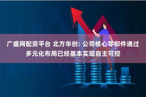 广盛网配资平台 北方华创: 公司核心零部件通过多元化布局已经基本实现自主可控