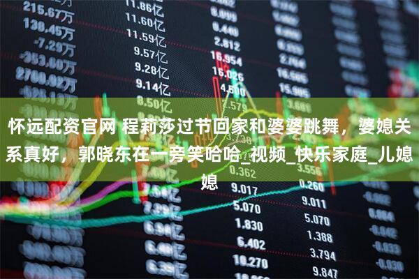 怀远配资官网 程莉莎过节回家和婆婆跳舞，婆媳关系真好，郭晓东在一旁笑哈哈_视频_快乐家庭_儿媳