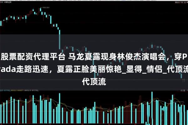 股票配资代理平台 马龙夏露现身林俊杰演唱会，穿Prada走路迅速，夏露正脸美丽惊艳_显得_情侣_代顶流