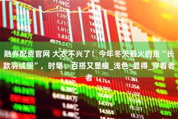 融券配资官网 大衣不兴了！今年冬天最火的是“长款羽绒服”，时髦、百搭又显瘦_浅色_显得_穿着者