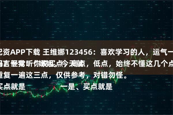 新宝融资配资APP下载 王维娜123456：喜欢学习的人，运气一定不会差。
一位网友留言于我：“娜姐，今天就是买点吗？经常听你说买点，高点，低点，始终不懂这几个点[捂脸]”
这会我重复一遍这三点，仅供参考，对错勿怪。
一是、买点就是