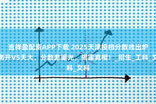 吉祥盈配资APP下载 2025天津投档分数线出炉！南开VS天大，分数差曝光，揭露真相！_招生_工科_文科