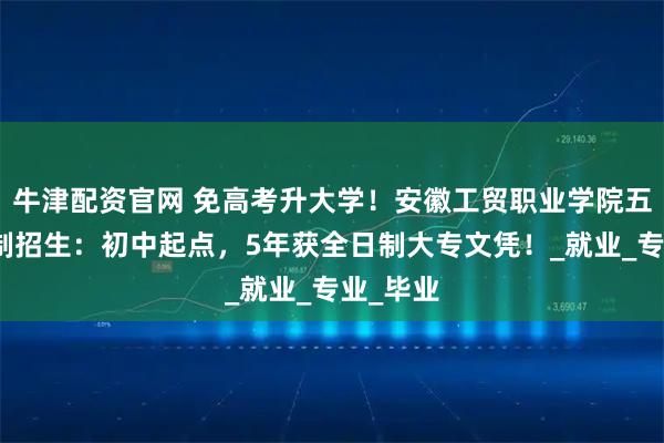 牛津配资官网 免高考升大学！安徽工贸职业学院五年一贯制招生：初中起点，5年获全日制大专文凭！_就业_专业_毕业