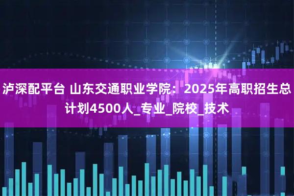 泸深配平台 山东交通职业学院：2025年高职招生总计划4500人_专业_院校_技术