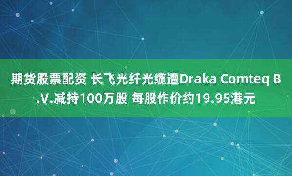 期货股票配资 长飞光纤光缆遭Draka Comteq B.V.减持100万股 每股作价约19.95港元
