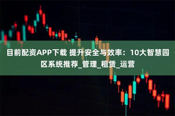 目前配资APP下载 提升安全与效率:10大智慧园区系统推荐_管理_租赁_运营