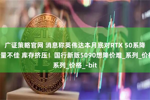 广证策略官网 消息称英伟达本月底对RTX 50系降价：销量不佳 库存挤压！国行新版5090想降价难_系列_价格_-bit
