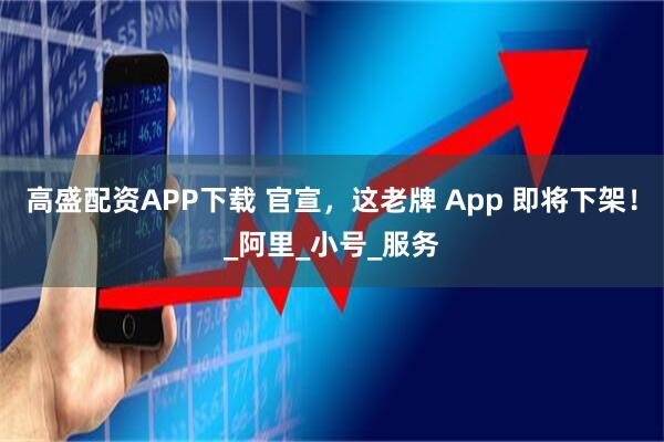高盛配资APP下载 官宣，这老牌 App 即将下架！_阿里_小号_服务