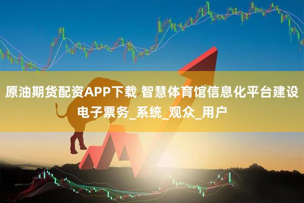 原油期货配资APP下载 智慧体育馆信息化平台建设电子票务_系统_观众_用户
