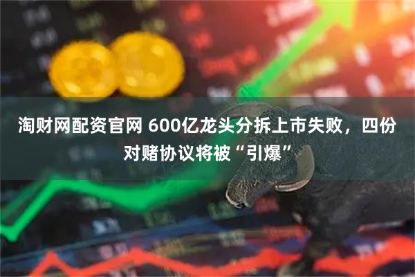 淘财网配资官网 600亿龙头分拆上市失败,四份对赌协议将被“引爆”