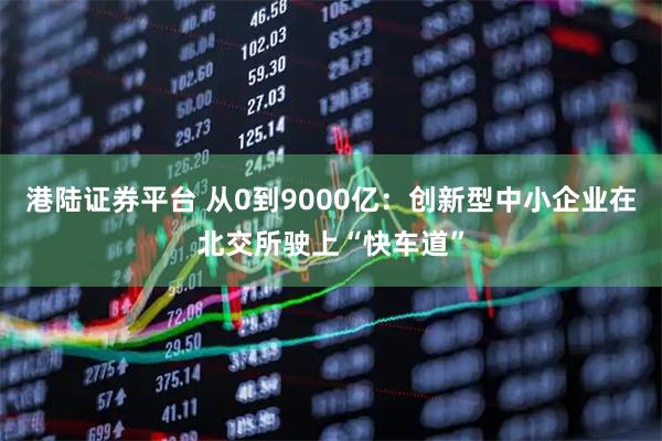 港陆证券平台 从0到9000亿：创新型中小企业在北交所驶上“快车道”