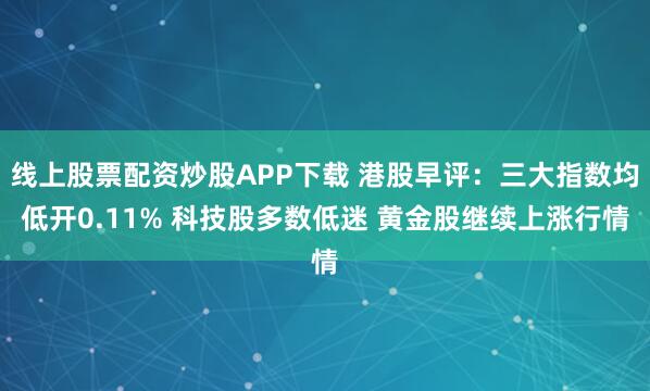 线上股票配资炒股APP下载 港股早评:三大指数均低开0.11% 科技股多数低迷 黄金股继续上涨行情