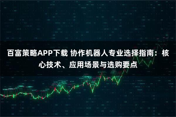百富策略APP下载 协作机器人专业选择指南：核心技术、应用场景与选购要点